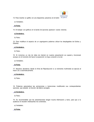 13. Para insertar un gráfico en una diapositiva pulsamos en el botón 
a) Verdadero. 
b) Falso. 
14. Al trabajar con gráficos en la banda de opciones aparecen nuevos botones. 
a) Verdadero. 
b) Falso. 
15. Para modificar el aspecto de un organigrama podemos utilizar los desplegables de Estilos y 
Diseños. 
a) Verdadero. 
b) Falso. 
16. Si incluimos un clip de vídeo de internet en nuestra presentación se copiará y funcionará 
aunque en el momento de hacer la exposición no haya conexión a la red. 
a) Verdadero. 
b) Falso. 
17. Nosotros decidimos desde la ficha de Reproducción si un elemento multimedia se ejecuta al 
hacer clic o automáticamente. 
a) Verdadero. 
b) Falso. 
18. Podemos personalizar las animaciones y transiciones modificando sus correspondientes 
opciones, que variarán en función del efecto escogido. 
a) Verdadero. 
b) Falso. 
19. Es recomendable que las presentaciones tengan mucha información y texto, para que a la 
audiencia le resulten interesantes los contenidos. 
a) Verdadero. 
b) Falso. 
 