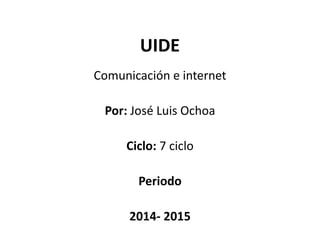UIDE
Comunicación e internet
Por: José Luis Ochoa
Ciclo: 7 ciclo
Periodo
2014- 2015
 