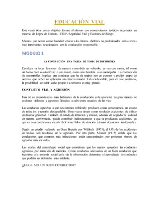 Este curso tiene como objetivo formar al alumno con conocimientos teóricos necesarios en
materia de Leyes de Transito, COIP, Seguridad Vial y Factores de Riesgo.
Mismos que tienen como finalidad educar a los futuros chóferes no profesionales en los temas
más importantes relacionados con la conducción responsable.
LA CONDUCCIÓN UNA TAREA DE TOMA DE DECISIONES
Conducir es hacer funcionar de manera controlada un vehículo, ya sea con motor, tal como
un barco, tren o automóvil, o sin motor, como una bicicleta o un monopatín. La conducción
de automóviles implica una conducta que ha de regirse por un extenso y prolijo grupo de
normas, que deben ser aplicadas sin error u omisión. Esto es deseable, pues en caso contrario,
la posibilidad de sufrir daño propio o a terceros es muy grande.
CONFLICTO VIAL Y AGRESIÓN
Una de las circunstancias más habituales de la conducción es la aparición de gran número de
acciones violentas y agresivas llevadas a cabo entre usuarios de las vías.
Las conductas agresivas a que nos estamos refiriendo producen como consecuencia un estado
de irritación y tensión desagradable. Otras veces tienen como resultado accidentes de tráfico
de diversa gravedad. También el estado de irritación y tensión, además de degradar la calidad
de nuestra convivencia, puede contribuir indirectamente a que se produzcan accidentes, ya
que en esas condiciones es más fácil tener fallos de atención o tomar decisiones inadecuadas.
Según un estudio realizado en Gran Bretaña por Withlock (1971), el 85% de los accidentes
de tráfico son resultado de la agresión. Por otra parte, Monser (1975) señala que los
conductores que cometen más infracciones están caracterizados por presentar niveles de
agresión más elevados.
Las teorías del aprendizaje social que consideran que los sujetos aprenden las conductas
agresivas por imitación de modelos. Como conductas adecuadas de un buen conductor que
incentiva a la armonía social en la vía la observación determina el aprendizaje de conductas
que podrán ser utilizadas más adelante.
¡¡ELIGE SER UN BUEN CONDUCTOR!!
 