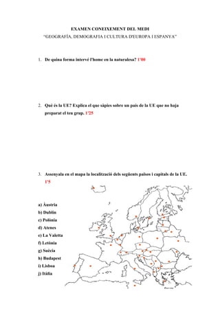 EXAMEN CONEIXEMENT DEL MEDI
   “GEOGRAFÍA, DEMOGRAFIA I CULTURA D'EUROPA I ESPANYA”




1. De quina forma intervé l'home en la naturalesa? 1'00




2. Què és la UE? Explica el que sàpies sobre un país de la UE que no haja
    preparat el teu grup. 1'25




3. Assenyala en el mapa la localització dels següents països i capitals de la UE.
    1'5




a) Àustria
b) Dublín
c) Polònia
d) Atenes
e) La Valetta
f) Letònia
g) Suècia
h) Budapest
i) Lisboa
j) Itàlia
 