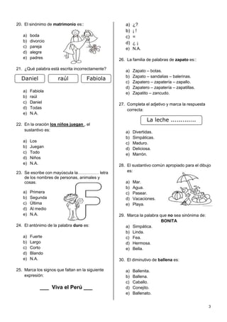 20. El sinónimo de matrimonio es::                   a)   ¿?
                                                     b)   ¡!
   a)   boda                                         c)   =
   b)   divorcio                                     d)   ¿¡
   c)   pareja                                       e) N.A.
   d)   alegre
   e)   padres                                    26. La familia de palabras de zapato es::

21. ¿Qué palabra está escrita incorrectamente?       a)   Zapato – botas.
                                                     b)   Zapato – sandalias – balerinas.
  Daniel              raúl           Fabiola
                                                     c)   Zapatero – zapatería – zapallo.
                                                     d)   Zapatero – zapatería – zapatillas.
   a)   Fabiola                                      e)   Zapatito – zancudo.
   b)   raúl
   c)   Daniel                                    27. Completa el adjetivo y marca la respuesta
   d)   Todas                                         correcta:
   e)   N.A.
                                                                 La leche .............
22. En la oración los niños juegan , el
    sustantivo es:                                   a)   Divertidas.
                                                     b)   Simpáticas.
   a)   Los                                          c)   Maduro.
   b)   Juegan                                       d)   Deliciosa.
   c)   Todo                                         e)   Marrón.
   d)   Niños
   e)   N.A.                                      28. El sustantivo común apropiado para el dibujo
23. Se escribe con mayúscula la…………… letra            es:
    de los nombres de personas, animales y
    cosas.                                           a)   Mar.
                                                     b)   Agua.
   a)   Primera                                      c)   Pasear.
   b)   Segunda                                      d)   Vacaciones.
   c)   Última                                       e)   Playa.
   d)   Al medio
   e)   N.A.                                      29. Marca la palabra que no sea sinónima de:
                                                                        BONITA
24. El antónimo de la palabra duro es:               a) Simpática.
                                                     b) Linda.
   a)   Fuerte                                       c) Fea.
   b)   Largo                                        d) Hermosa.
   c)   Corto                                        e) Bella.
   d)   Blando
   e)   N.A.                                      30. El diminutivo de ballena es:

25. Marca los signos que faltan en la siguiente      a)   Ballenita.
    expresión:                                       b)   Ballena.
                                                     c)   Caballo.
             ___ Viva el Perú ___                    d)   Conejito.
                                                     e)   Ballenato.


                                                                                                  3
 