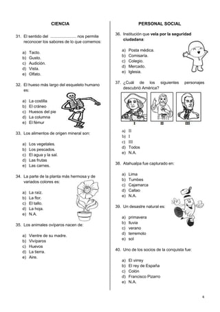 CIENCIA                                         PERSONAL SOCIAL

                                                         36. Institución que vela por la seguridad
31. El sentido del ....................... nos permite
                                                             ciudadana:
    reconocer los sabores de lo que comemos:

                                                            a)   Posta médica.
    a)   Tacto.
                                                            b)   Comisaría.
    b)   Gusto.
                                                            c)   Colegio.
    c)   Audición.
                                                            d)   Mercado.
    d)   Vista.
                                                            e)   Iglesia.
    e)   Olfato.

                                                         37. ¿Cuál de los siguientes           personajes
32. El hueso más largo del esqueleto humano
                                                             descubrió América?
    es:

    a)   La costilla
    b)   El cráneo
    c)   Huesos del pie
    d)   La columna
    e)   El fémur

                                                            a)   II
33. Los alimentos de origen mineral son:
                                                            b)   I
                                                            c)   III
    a)   Los vegetales.
                                                            d)   Todos
    b)   Los pescados.
                                                            e)   N.A.
    c)   El agua y la sal.
    d)   Las frutas
                                                         38. Atahualpa fue capturado en:
    e)   Las carnes.

                                                            a)   Lima
34. La parte de la planta más hermosa y de
                                                            b)   Tumbes
    variados colores es:
                                                            c)   Cajamarca
                                                            d)   Callao
    a)   La raíz.
                                                            e)   N.A.
    b)   La flor.
    c)   El tallo.
                                                         39. Un desastre natural es:
    d)   La hoja.
    e)   N.A.
                                                            a)   primavera
                                                            b)   lluvia
35. Los animales ovíparos nacen de:
                                                            c)   verano
                                                            d)   terremoto
    a)   Vientre de su madre.
                                                            e)   sol
    b)   Vivíparos
    c)   Huevos
                                                         40. Uno de los socios de la conquista fue:
    d)   La tierra.
    e)   Aire.
                                                            a)   El virrey
                                                            b)   El rey de España
                                                            c)   Colón
                                                            d)   Francisco Pizarro
                                                            e)   N.A.


                                                                                                       4
 
