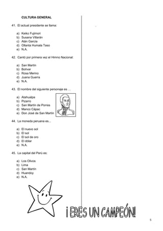 CULTURA GENERAL

41. El actual presidente se llama:             .

   a)   Keiko Fujimori
   b)   Susana Villarán
   c)   Alán García
   d)   Ollanta Humala Taso
   e)   N.A.

42. Cantó por primera vez el Himno Nacional:

   a)   San Martín
   b)   Bolívar
   c)   Rosa Merino
   d)   Juana Guerra
   e)   N.A.

43. El nombre del siguiente personaje es …

   a)   Atahualpa
   b)   Pizarro
   c)   San Martín de Porres
   d)   Manco Cápac
   e)   Don José de San Martín

44. La moneda peruana es...

   a)   El nuevo sol
   b)   El sol
   c)   El sol de oro
   d)   El dólar
   e)   N.A.

45. La capital del Perú es:

   a)   Los Olivos
   b)   Lima
   c)   San Martín
   d)   Huandoy
   e)   N.A.




                                                   5
 