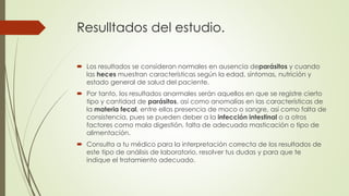 Resulltados del estudio. 
 Los resultados se consideran normales en ausencia deparásitos y cuando 
las heces muestran características según la edad, síntomas, nutrición y 
estado general de salud del paciente. 
 Por tanto, los resultados anormales serán aquellos en que se registre cierto 
tipo y cantidad de parásitos, así como anomalías en las características de 
la materia fecal, entre ellas presencia de moco o sangre, así como falta de 
consistencia, pues se pueden deber a la infección intestinal o a otros 
factores como mala digestión, falta de adecuada masticación o tipo de 
alimentación. 
 Consulta a tu médico para la interpretación correcta de los resultados de 
este tipo de análisis de laboratorio, resolver tus dudas y para que te 
indique el tratamiento adecuado. 
 