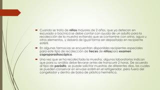  Cuando se trata de niños mayores de 2 años, que ya defecan en 
escusado o bacinica se debe contar con ayuda de un adulto para la 
recolección de la muestra evitando que se contamine con orina, agua u 
otros elementos, y deberá de igual forma ser depositada en recipiente 
estéril. 
 En algunas farmacias se encuentran disponibles recipientes especiales 
para este tipo de recolección de heces de niñospara examen 
coproparasitoscópico. 
 Una vez que se ha recolectado la muestra, algunos laboratorios indican 
que para su análisis debe llevarse antes de transcurrir 2 horas. De acuerdo 
al tipo de parásito, se puede solicitar muestras de diferentes días, las cuales 
se pueden conservar en envase estéril en el refrigerador, pero fuera del 
congelador y dentro de bolsa de plástico hermética. 
 