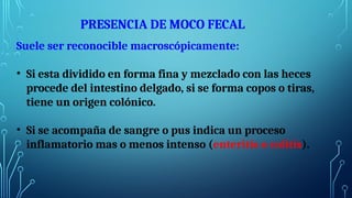 PRESENCIA DE MOCO FECAL
Suele ser reconocible macroscópicamente:
• Si esta dividido en forma fina y mezclado con las heces
procede del intestino delgado, si se forma copos o tiras,
tiene un origen colónico.
• Si se acompaña de sangre o pus indica un proceso
inflamatorio mas o menos intenso (enteritis o colitis).
 