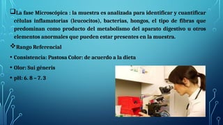 La fase Microscópica : la muestra es analizada para identificar y cuantificar
células inflamatorias (leucocitos), bacterias, hongos, el tipo de fibras que
predominan como producto del metabolismo del aparato digestivo u otros
elementos anormales que pueden estar presentes en la muestra.
Rango Referencial
• Consistencia: Pastosa Color: de acuerdo a la dieta
• Olor: Sui géneris
• pH: 6. 8 – 7. 3
 