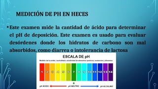 MEDICIÓN DE PH EN HECES
•Este examen mide la cantidad de ácido para determinar
el pH de deposición. Este examen es usado para evaluar
desórdenes donde los hidratos de carbono son mal
absorbidos, como diarrea o intolerancia de lactosa
 