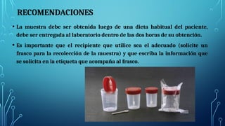 RECOMENDACIONES
• La muestra debe ser obtenida luego de una dieta habitual del paciente,
debe ser entregada al laboratorio dentro de las dos horas de su obtención.
• Es importante que el recipiente que utilice sea el adecuado (solicite un
frasco para la recolección de la muestra) y que escriba la información que
se solicita en la etiqueta que acompaña al frasco.
 