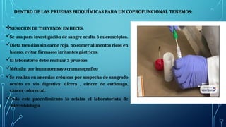 DENTRO DE LAS PRUEBAS BIOQUÍMICAS PARA UN COPROFUNCIONAL TENEMOS:
REACCION DE THEVENON EN HECES:
Se usa para investigación de sangre oculta ó microscópica.
Dieta tres días sin carne roja, no comer alimentos ricos en
hierro, evitar fármacos irritantes gástricos.
El laboratorio debe realizar 3 pruebas
Método: por imnunoensayo cromatografico
Se realiza en anemias crónicas por sospecha de sangrado
oculto en vía digestiva: úlcera , cáncer de estómago,
cáncer colorectal.
Todo este procedimiento lo relaiza el laboratorista de
mircrobiologia
 