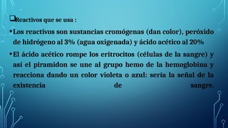 Reactivos que se usa :
•Los reactivos son sustancias cromógenas (dan color), peróxido
de hidrógeno al 3% (agua oxigenada) y ácido acético al 20%
•El ácido acético rompe los eritrocitos (células de la sangre) y
así el piramidon se une al grupo hemo de la hemoglobina y
reacciona dando un color violeta o azul: sería la señal de la
existencia de sangre.
 