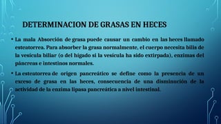 DETERMINACION DE GRASAS EN HECES
• La mala Absorción de grasa puede causar un cambio en las heces llamado
esteatorrea. Para absorber la grasa normalmente, el cuerpo necesita bilis de
la vesícula biliar (o del hígado si la vesícula ha sido extirpada), enzimas del
páncreas e intestinos normales.
• La esteatorrea de origen pancreático se define como la presencia de un
exceso de grasa en las heces, consecuencia de una disminución de la
actividad de la enzima lipasa pancreática a nivel intestinal.
 