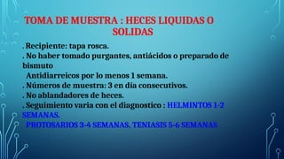 . Recipiente: tapa rosca.
. No haber tomado purgantes, antiácidos o preparado de
bismuto
Antidiarreicos por lo menos 1 semana.
. Números de muestra: 3 en día consecutivos.
. No ablandadores de heces.
. Seguimiento varia con el diagnostico : HELMINTOS 1-2
SEMANAS.
PROTOSARIOS 3-4 SEMANAS, TENIASIS 5-6 SEMANAS
TOMA DE MUESTRA : HECES LIQUIDAS O
SOLIDAS
 