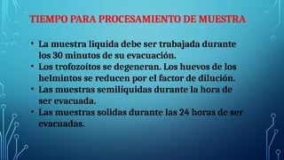 TIEMPO PARA PROCESAMIENTO DE MUESTRA
• La muestra liquida debe ser trabajada durante
los 30 minutos de su evacuación.
• Los trofozoítos se degeneran. Los huevos de los
helmintos se reducen por el factor de dilución.
• Las muestras semilíquidas durante la hora de
ser evacuada.
• Las muestras solidas durante las 24 horas de ser
evacuadas.
 