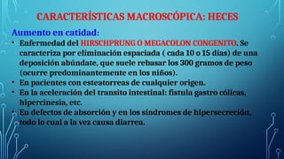 CARACTERÍSTICAS MACROSCÓPICA: HECES
Aumento en catidad:
• Enfermedad del HIRSCHPRUNG O MEGACOLON CONGENITO. Se
caracteriza por eliminación espaciada ( cada 10 o 15 días) de una
deposición abúndate, que suele rebasar los 300 gramos de peso
(ocurre predominantemente en los niños).
• En pacientes con esteatorreas de cualquier origen.
• En la aceleración del transito intestinal: fistula gastro cólicas,
hipercinesia, etc.
• En defectos de absorción y en los síndromes de hipersecreción,
todo lo cual a la vez causa diarrea.
 