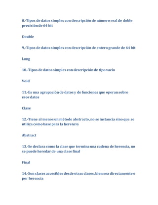 8.-Tipos de datos simples con descripción de número real de doble 
precisión de 64 bit 
Double 
9.-Tipos de datos simples con descripción de entero grande de 64 bit 
Long 
10.-Tipos de datos simples con descripción de tipo vacío 
Void 
11.-Es una agrupación de datos y de funciones que operan sobre 
esos datos 
Clase 
12.-Tiene al menos un método abstracto, no se instancia sino que se 
utiliza como base para la herencia 
Abstract 
13.-Se declara como la clase que termina una cadena de herencia, no 
se puede heredar de una clase final 
Final 
14.-Son clases accesibles desde otras clases, bien sea directamente o 
por herencia 
 