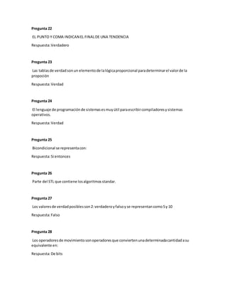 Pregunta 22
EL PUNTO Y COMA INDICAN EL FINALDE UNA TENDENCIA
Respuesta:Verdadero
Pregunta 23
Las tablasde verdadsonun elementode lalógicaproporcional paradeterminarel valorde la
propoción
Respuesta:Verdad
Pregunta 24
El lenguaje de programaciónde sistemasesmuyútil paraescribircompiladoresysistemas
operativos.
Respuesta:Verdad
Pregunta 25
Bicondicional se representacon:
Respuesta:Si entonces
Pregunta 26
Parte del STL que contiene losalgoritmosstandar.
Pregunta 27
Los valoresde verdadposiblesson2:verdaderoyfalsoyse representancomo5y 10
Respuesta:Falso
Pregunta 28
Los operadoresde movimientosonoperadoresque conviertenunadeterminadacantidadasu
equivalente en:
Respuesta:De bits
 