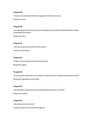 Pregunta 29
Claseesunaestructuraendonde se agrupanvariablesyfunciones.
Respuesta:Class
Pregunta 30
Los operadoresde bitsse utilizanparacomprobarla veracidadofalsedadde determinadas
propiedadesde relación:
Respuesta:Falso
Pregunta 31
Este tipode datos solocontienendosvalores:
Respuesta:Tipologico
Pregunta 32
El dato w chart es perteneciente al tipode dato:
Respuesta:Lógico
Pregunta 33
Se utilizanparacomprobarla veracidadofalsedadde determinadaspropuestasde relación.
Respuesta:Operadoresrelacionales
Pregunta 34
Los operadoresrelacionalesestánconformadospor másde un símbolo.
Respuesta:Verdad
Pregunta 35
¿Qué índica la funciónmain?
Respuesta:Dainicioal cuerpodel programa
 