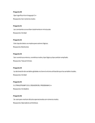 Pregunta 50
Qué significaintenlenguaje C++
Respuesta:Son números reales
Pregunta 51
Las constantesse escribentotalmenteenminúsculas
Respuesta:Verdad
Pregunta 52
Este tipode datos se empleaparavaloreslógicos.
Respuesta:Booleanos
Pregunta 53
Son numéricosenteros,numéricosreales,tipológicoytipocarácterampliado.
Respuesta:Tipoprimitivos
Pregunta 54
La declaraciónde variablesglobalesno tiene lamismautilizaciónque lasvariableslocales.
Respuesta:Verdad
Pregunta 55
B. STRAUSTRUMP ES EL CREADORDEL PROGRAMA C++
Respuesta:Verdadero
Pregunta 56
Se usanpara realizarcálculosoperacionalesconnúmerosreales.
Respuesta:Operadores aritméticos
 