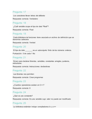Pregunta 17
Los caracteres llevan letras del alfabeto
Respuesta correcta: Verdadero
Pregunta 18
¿Cuál variable ocupa el tipo de dato "Real"?
Respuesta correcta: Float
Pregunta 19
Cada biblioteca de funciones tiene asociado un archivo de definición que se
denomina cabecera
Respuesta correcta: Verdad
Pregunta 20
El tipo de dato _______ es un subconjunto finito de los números enteros.
Puntuación: 0 de cada 1 No
Pregunta 21
Sirven para declarar librerías, variables, constantes arreglos, punteros,
estructuras:
Respuesta correcta: Instrucciones declarativas
Pregunta 22
Las librerías nos permiten:
Respuesta correcta: Crear programas
Pregunta 23
¿Cuantos operadores existen en C++?
Respuesta correcta: 6
Pregunta 24
¿Qué es una constante?
Respuesta correcta: Es una variable cuyo valor no puede ser modificado
Pregunta 25
La biblioteca estándar incluye compiladores d c y c++
 