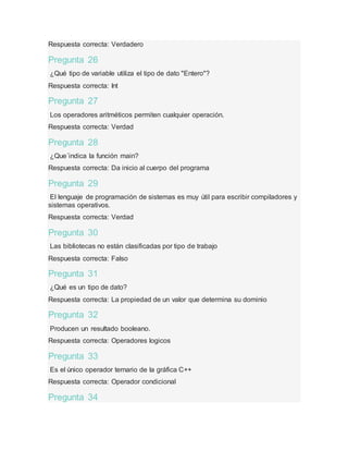 Respuesta correcta: Verdadero
Pregunta 26
¿Qué tipo de variable utiliza el tipo de dato "Entero"?
Respuesta correcta: Int
Pregunta 27
Los operadores aritméticos permiten cualquier operación.
Respuesta correcta: Verdad
Pregunta 28
¿Que´indica la función main?
Respuesta correcta: Da inicio al cuerpo del programa
Pregunta 29
El lenguaje de programación de sistemas es muy útil para escribir compiladores y
sistemas operativos.
Respuesta correcta: Verdad
Pregunta 30
Las bibliotecas no están clasificadas por tipo de trabajo
Respuesta correcta: Falso
Pregunta 31
¿Qué es un tipo de dato?
Respuesta correcta: La propiedad de un valor que determina su dominio
Pregunta 32
Producen un resultado booleano.
Respuesta correcta: Operadores logicos
Pregunta 33
Es el único operador ternario de la gráfica C++
Respuesta correcta: Operador condicional
Pregunta 34
 