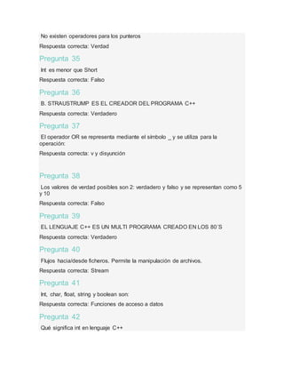 No existen operadores para los punteros
Respuesta correcta: Verdad
Pregunta 35
Int es menor que Short
Respuesta correcta: Falso
Pregunta 36
B. STRAUSTRUMP ES EL CREADOR DEL PROGRAMA C++
Respuesta correcta: Verdadero
Pregunta 37
El operador OR se representa mediante el símbolo _ y se utiliza para la
operación:
Respuesta correcta: v y disyunción
Pregunta 38
Los valores de verdad posibles son 2: verdadero y falso y se representan como 5
y 10
Respuesta correcta: Falso
Pregunta 39
EL LENGUAJE C++ ES UN MULTI PROGRAMA CREADO EN LOS 80´S
Respuesta correcta: Verdadero
Pregunta 40
Flujos hacia/desde ficheros. Permite la manipulación de archivos.
Respuesta correcta: Stream
Pregunta 41
Int, char, float, string y boolean son:
Respuesta correcta: Funciones de acceso a datos
Pregunta 42
Qué significa int en lenguaje C++
 