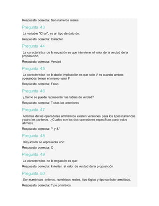 Respuesta correcta: Son numeros reales
Pregunta 43
La variable "Char", es un tipo de dato de:
Respuesta correcta: Carácter
Pregunta 44
La característica de la negación es que interviene el valor de la verdad de la
proposición.
Respuesta correcta: Verdad
Pregunta 45
La característica de la doble implicación es que solo V es cuando ambos
operandos tienen el mismo valor F
Respuesta correcta: Falso
Pregunta 46
¿Cómo se puede representar las tablas de verdad?
Respuesta correcta: Todas las anteriores
Pregunta 47
Ademas de los operadores aritméticos existen versiones para los tipos numéricos
y para los punteros. ¿Cuales son los dos operadores específicos para estos
últimos?
Respuesta correcta: "* y &"
Pregunta 48
Disyunción se representa con:
Respuesta correcta: O
Pregunta 49
La característica de la negación es que:
Respuesta correcta: Invierten el valor de verdad de la proposición
Pregunta 50
Son numéricos enteros, numéricos reales, tipo lógico y tipo carácter ampliado.
Respuesta correcta: Tipo primitivos
 