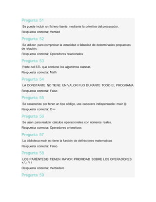 Pregunta 51
Se puede incluir un fichero fuente mediante la primitiva del procesador.
Respuesta correcta: Verdad
Pregunta 52
Se utilizan para comprobar la veracidad o falsedad de determinadas propuestas
de relación.
Respuesta correcta: Operadores relacionales
Pregunta 53
Parte del STL que contiene los algoritmos standar.
Respuesta correcta: Math
Pregunta 54
LA CONSTANTE NO TIENE UN VALOR FIJO DURANTE TODO EL PROGRAMA
Respuesta correcta: Falso
Pregunta 55
Se caracteriza por tener un tipo código, una cabecera indispensable: main ():
Respuesta correcta: C++
Pregunta 56
Se usan para realizar cálculos operacionales con números reales.
Respuesta correcta: Operadores aritmeticos
Pregunta 57
La biblioteca math no tiene la función de definiciones matematicas
Respuesta correcta: Falso
Pregunta 58
LOS PARÉNTESIS TIENEN MAYOR PRIORIDAD SOBRE LOS OPERADORES
+,*,- Y /
Respuesta correcta: Verdadero
Pregunta 59
 