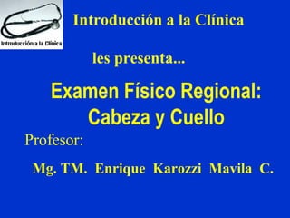 Introducción a la Clínica

            les presenta...

   Examen Físico Regional:
      Cabeza y Cuello
Profesor:
 Mg. TM. Enrique Karozzi Mavila C.
 