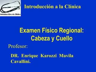 Introducción a la Clínica
Examen Físico Regional:
Cabeza y Cuello
Profesor:
DR. Enrique Karozzi Mavila
Cavallini.
 