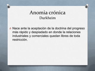 Anomia crónica
                     Durkheim

O Nace ante la aceptación de la doctrina del progreso
  más rápido y despiadado en donde la relaciones
  industriales y comerciales quedan libres de toda
  restricción.
 