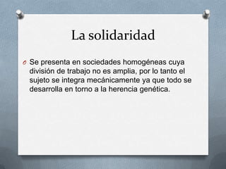 La solidaridad
O Se presenta en sociedades homogéneas cuya
 división de trabajo no es amplia, por lo tanto el
 sujeto se integra mecánicamente ya que todo se
 desarrolla en torno a la herencia genética.
 