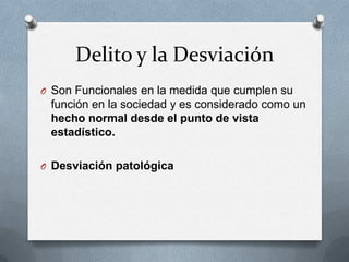 Delito y la Desviación
O Son Funcionales en la medida que cumplen su
 función en la sociedad y es considerado como un
 hecho normal desde el punto de vista
 estadístico.

O Desviación patológica
 