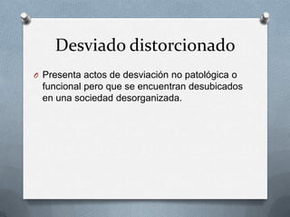 Desviado distorcionado
O Presenta actos de desviación no patológica o
 funcional pero que se encuentran desubicados
 en una sociedad desorganizada.
 