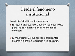 Desde el fenómeno
           institucional
La criminalidad tiene dos modelos:
O El latente :Es cuando la función se desarrolla,
  pero los participantes en el hecho no se
  conocen.

O El manifiesto: Es cuando los participantes
  quieren y admiten la función y lo declaran.
 
