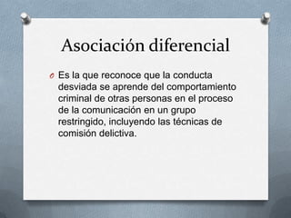 Asociación diferencial
O Es la que reconoce que la conducta
 desviada se aprende del comportamiento
 criminal de otras personas en el proceso
 de la comunicación en un grupo
 restringido, incluyendo las técnicas de
 comisión delictiva.
 