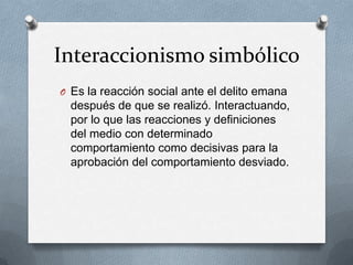 Interaccionismo simbólico
O Es la reacción social ante el delito emana
  después de que se realizó. Interactuando,
  por lo que las reacciones y definiciones
  del medio con determinado
  comportamiento como decisivas para la
  aprobación del comportamiento desviado.
 