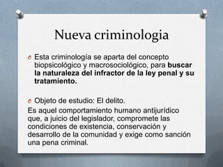 Nueva criminologia
O Esta criminología se aparta del concepto
  biopsicológico y macrosociológico, para buscar
  la naturaleza del infractor de la ley penal y su
  tratamiento.

O Objeto de estudio: El delito.
Es aquel comportamiento humano antijurídico
que, a juicio del legislador, compromete las
condiciones de existencia, conservación y
desarrollo de la comunidad y exige como sanción
una pena criminal.
 