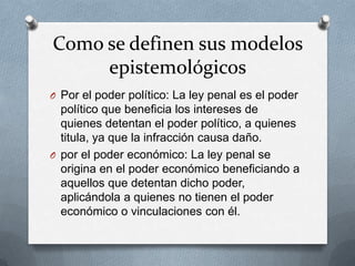 Como se definen sus modelos
     epistemológicos
O Por el poder político: La ley penal es el poder
  político que beneficia los intereses de
  quienes detentan el poder político, a quienes
  titula, ya que la infracción causa daño.
O por el poder económico: La ley penal se
  origina en el poder económico beneficiando a
  aquellos que detentan dicho poder,
  aplicándola a quienes no tienen el poder
  económico o vinculaciones con él.
 