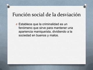Función social de la desviación
 O Establece que la criminalidad es un
   fenómeno que sirve para mantener una
   apariencia maniqueísta, dividiendo a la
   sociedad en buenos y malos.
 