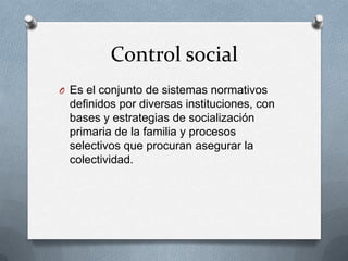 Control social
O Es el conjunto de sistemas normativos
 definidos por diversas instituciones, con
 bases y estrategias de socialización
 primaria de la familia y procesos
 selectivos que procuran asegurar la
 colectividad.
 