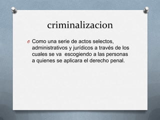 criminalizacion
O Como una serie de actos selectos,
 administrativos y jurídicos a través de los
 cuales se va escogiendo a las personas
 a quienes se aplicara el derecho penal.
 