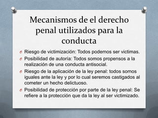 Mecanismos de el derecho
     penal utilizados para la
            conducta
O Riesgo de victimización: Todos podemos ser victimas.
O Posibilidad de autoría: Todos somos propensos a la
  realización de una conducta antisocial.
O Riesgo de la aplicación de la ley penal: todos somos
  iguales ante la ley y por lo cual seremos castigados al
  cometer un hecho delictuoso.
O Posibilidad de protección por parte de la ley penal: Se
  refiere a la protección que da la ley al ser victimizado.
 