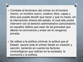 O Combate el fenómeno del crimen en el hombre
  mismo, un hombre nuevo, creativo, libre, capaz y
  ético que puede decidir que hacer y qué no hacer, sin
  la intervención directa del estado, el cual sólo podrá
  intervenir con el derecho administrativo sancionatorio
  en aquellos delitos que sean de tal gravedad que
  alteren la convivencia y evitar así la venganza
  privada.

O Se refiere a la política criminal, la actitud que el
  Estado asume ante el crimen desde su creación y
  sanción, teniendo en cuenta los factores
  criminológicos que radican en la sociedad, la
  economía y la política.
 