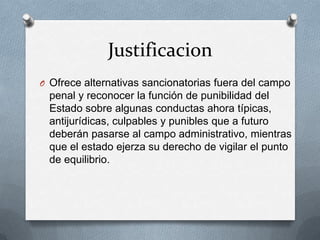 Justificacion
O Ofrece alternativas sancionatorias fuera del campo
 penal y reconocer la función de punibilidad del
 Estado sobre algunas conductas ahora típicas,
 antijurídicas, culpables y punibles que a futuro
 deberán pasarse al campo administrativo, mientras
 que el estado ejerza su derecho de vigilar el punto
 de equilibrio.
 