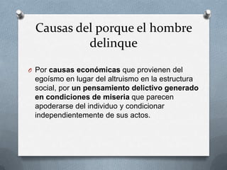 Causas del porque el hombre
          delinque

O Por causas económicas que provienen del
 egoísmo en lugar del altruismo en la estructura
 social, por un pensamiento delictivo generado
 en condiciones de miseria que parecen
 apoderarse del individuo y condicionar
 independientemente de sus actos.
 
