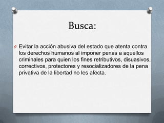 Busca:
O Evitar la acción abusiva del estado que atenta contra
  los derechos humanos al imponer penas a aquellos
  criminales para quien los fines retributivos, disuasivos,
  correctivos, protectores y resocializadores de la pena
  privativa de la libertad no les afecta.
 