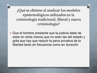 ¿Qué se obtiene al analizar los modelos
        epistemológicos utilizados en la
    criminología tradicional, liberal y nueva
                criminología?

O Que el hombre presiente que la justicia debe de
 estar en otras manos que no sean las del estado y
 grita que hay que reducir la pena privativa de la
 libertad tanto en frecuencia como en duración
 