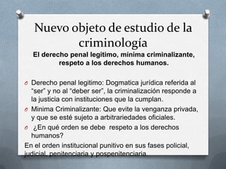 Nuevo objeto de estudio de la
          criminología
  El derecho penal legitimo, mínima criminalizante,
          respeto a los derechos humanos.

O Derecho penal legitimo: Dogmatica jurídica referida al
  “ser” y no al “deber ser”, la criminalización responde a
  la justicia con instituciones que la cumplan.
O Minima Criminalizante: Que evite la venganza privada,
  y que se esté sujeto a arbitrariedades oficiales.
O ¿En qué orden se debe respeto a los derechos
  humanos?
En el orden institucional punitivo en sus fases policial,
judicial, penitenciaria y pospenitenciaria.
 