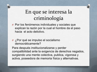 En que se interesa la
            criminología
O Por los fenómenos individuales y sociales que
  explican la razón por la cual el hombre da el paso
  hacia el acto delictivo.

O ¿Por qué se impulso el socialismo
  democráticamente?
Para después institucionalizarse y perder
compatibilidad ante la exigencia de derechos negados,
surgiendo una mente colectiva, publica, vigorosa y
activa, poseedora de memoria física y alternativas.
 